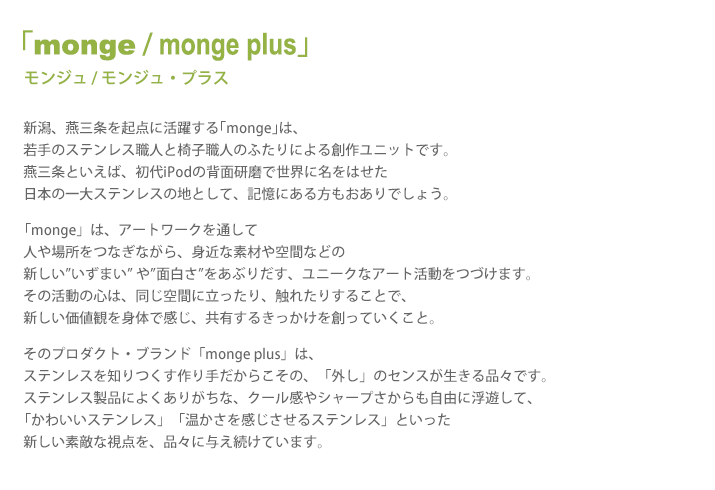 モンジュ - モンジュ・プラス / 新潟、燕三条を起点に活躍する｢monge｣は、若手のステンレス職人と椅子職人のふたりによる創作ユニットです。燕三条といえば、初代iPodの背面研磨で世界に名をはせた日本の一大ステンレスの地として、記憶にある方もおありでしょう。「monge」は、アートワークを通して人や場所をつなぎながら、身近な素材や空間などの新しい”いずまい” や”面白さ”をあぶりだす、ユニークなアート活動をつづけます。その活動の心は、同じ空間に立ったり、触れたりすることで、新しい価値観を身体で感じ、共有するきっかけを創っていくこと。そのプロダクト・ブランド「monge plus」は、ステンレスを知りつくす作り手だからこその、「外し」のセンスが生きる品々です。ステンレス製品によくありがちな、クール感やシャープさからも自由に浮遊して、「かわいいステンレス」「温かさを感じさせるステンレス」といった新しい素敵な視点を、品々に与え続けています。