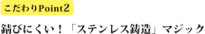 こだわりPoint2 錆びにくい!「ステンレス鋳造」マジック