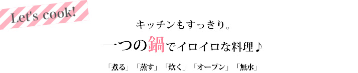 キッチンもすっきり。 一つの鍋でイロイロな料理♪ 「煮る」「焼く」「蒸す」「炊く」「オーブン」「無水」